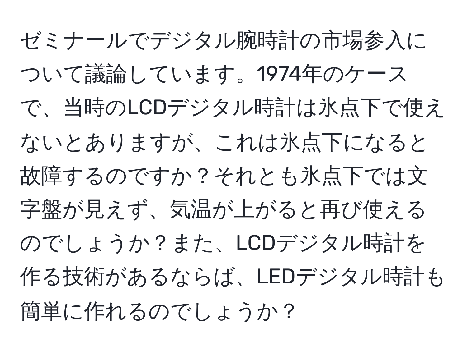 ゼミナールでデジタル腕時計の市場参入について議論しています。1974年のケースで、当時のLCDデジタル時計は氷点下で使えないとありますが、これは氷点下になると故障するのですか？それとも氷点下では文字盤が見えず、気温が上がると再び使えるのでしょうか？また、LCDデジタル時計を作る技術があるならば、LEDデジタル時計も簡単に作れるのでしょうか？