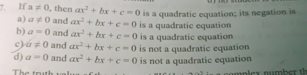 If a!= 0 , then ax^2+bx+c=0 is a quadratic equation; its negation is
a) a!= 0 and ax^2+bx+c=0 is a quadratic equation
b) a=0 and ax^2+bx+c=0 is a quadratic equation
c) a!= 0 and ax^2+bx+c=0 is not a quadratic equation
d) a=0 and ax^2+bx+c=0 is not a quadratic equation
The truth