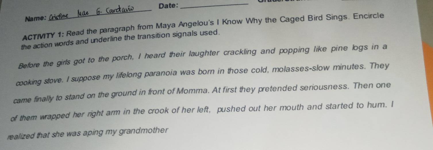 Date: 
_ 
Name: 
_ 
ACTITY 1: Read the paragraph from Maya Angelou's I Know Why the Caged Bird Sings. Encircle 
the action words and underline the transition signals used. 
Before the girls got to the porch, I heard their laughter crackling and popping like pine logs in a 
cooking stove. I suppose my lifelong paranoia was born in those cold, molasses-slow minutes. They 
came finally to stand on the ground in front of Momma. At first they pretended seriousness. Then one 
of them wrapped her right arm in the crook of her left, pushed out her mouth and started to hum. I 
realized that she was aping my grandmother