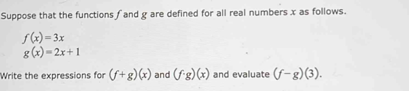 Suppose that the functions f and g are defined for all real numbers x as follows.
f(x)=3x
g(x)=2x+1
Write the expressions for (f+g)(x) and (f· g)(x) and evaluate (f-g)(3).