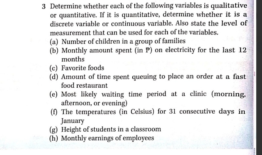 Determine whether each of the following variables is qualitative 
or quantitative. If it is quantitative, determine whether it is a 
discrete variable or continuous variable. Also state the level of 
measurement that can be used for each of the variables. 
(a) Number of children in a group of families 
(b) Monthly amount spent (in P) on electricity for the last 12
months
(c) Favorite foods 
(d) Amount of time spent queuing to place an order at a fast 
food restaurant 
(e) Most likely waiting time period at a clinic (morning, 
afternoon, or evening) 
(f) The temperatures (in Celsius) for 31 consecutive days in 
January 
(g) Height of students in a classroom 
(h) Monthly earnings of employees