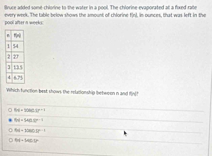 Bruce added some chlorine to the water in a pool. The chlorine evaporated at a fixed rate
every week. The table below shows the amount of chlorine f(n) , in ounces, that was left in the
pool after n weeks:
Which function best shows the relationship between n and f(n) ?
f(n)=108(0.5)^n+1
f(n)=54(0.5)^n-1
f(n)=108(0.5)^n-1
f(n)=54(0.5)^n