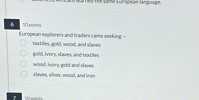 ans learned the same European language.
6 10 points
European explorers and traders came seeking --
textiles, gold, wood, and slaves
gold, ivory, slaves, and textiles
wood, ivory, gold and slaves
slaves, silver, wood, and iron
7 10 points