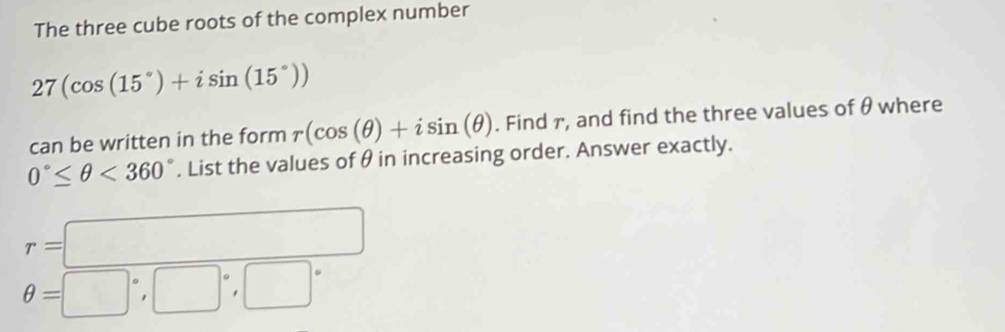 The three cube roots of the complex number
27(cos (15°)+isin (15°))
can be written in the form r(cos (θ )+isin (θ ). Find r, and find the three values of θ where
0°≤ θ <360°. List the values of θ in increasing order. Answer exactly.
r=□
θ =□°, □°, □°