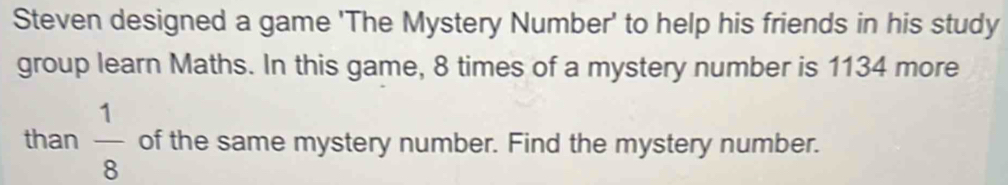 Steven designed a game 'The Mystery Number' to help his friends in his study 
group learn Maths. In this game, 8 times of a mystery number is 1134 more 
than  1/8  of the same mystery number. Find the mystery number.