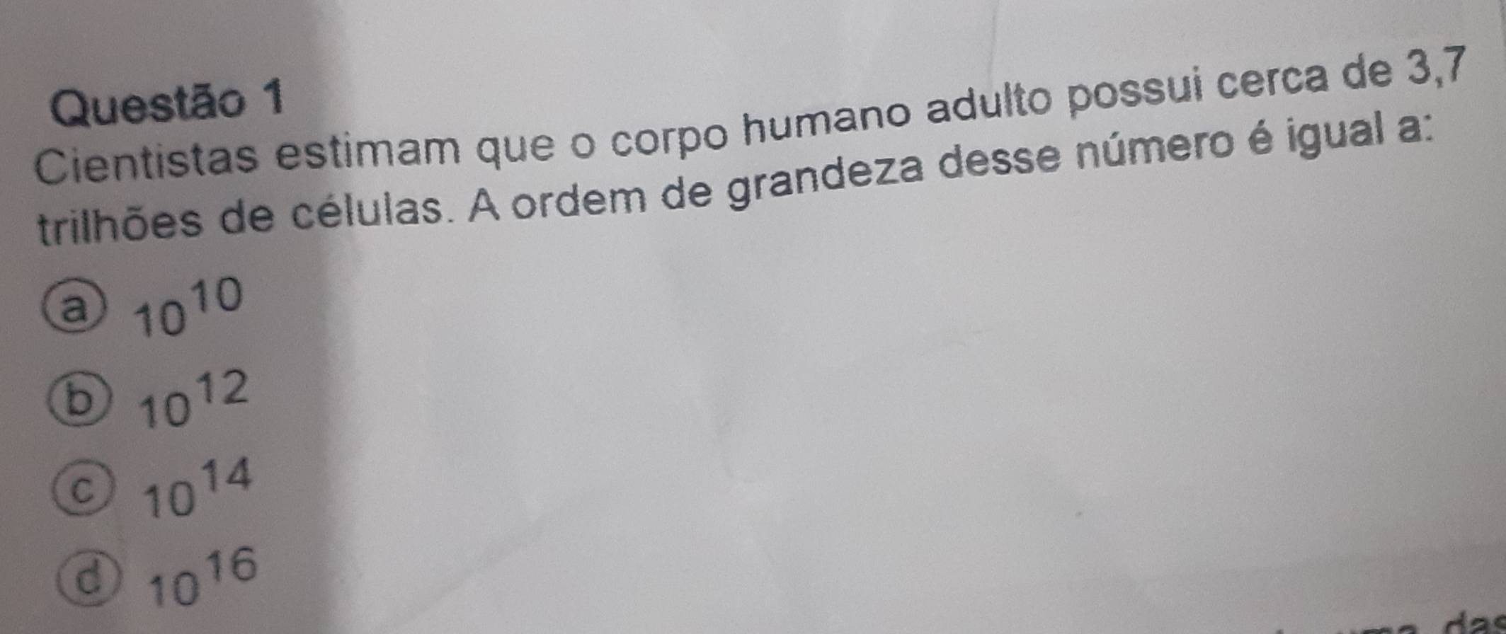 Cientistas estimam que o corpo humano adulto possui cerça de 3, 7
trilhões de células. A ordem de grandeza desse número é igual a:
a 10^(10)
b 10^(12)
C 10^(14)
d 10^(16)