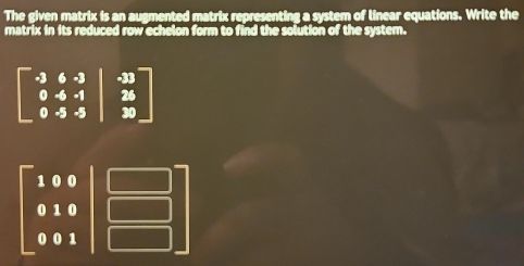 The given matrix is an augmented matrix representing a system of linear equations. Write the
matrix in its reduced row echelon form to find the solution of the system.
beginbmatrix -3&6&-3 0&-4&-1&25 0&-5&-5&5endbmatrix
beginbmatrix 100 010 001endbmatrix