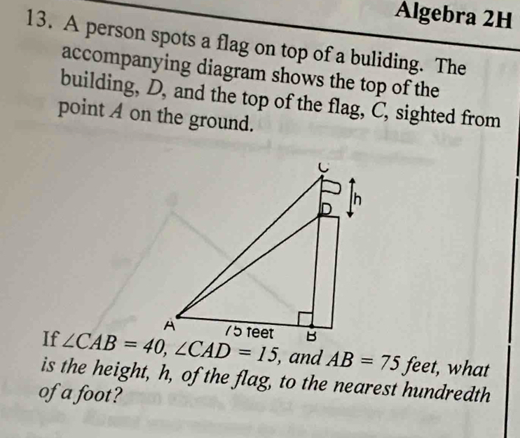 Algebra 2H
13. A person spots a flag on top of a buliding. The
accompanying diagram shows the top of the
building, D, and the top of the flag, C, sighted from
point A on the ground.
If  , and AB=75 feet, what
is the height, h, of the flag, to the nearest hundredth
of a foot?