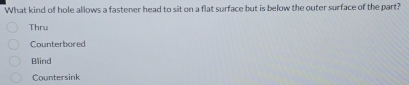 What kind of hole allows a fastener head to sit on a flat surface but is below the outer surface of the part?
Thru
Counterbored
Blind
Countersink