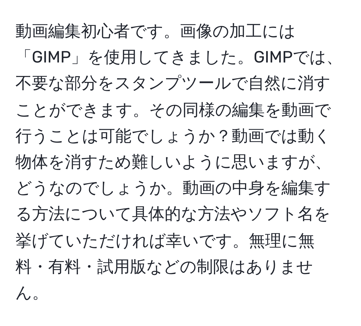 動画編集初心者です。画像の加工には「GIMP」を使用してきました。GIMPでは、不要な部分をスタンプツールで自然に消すことができます。その同様の編集を動画で行うことは可能でしょうか？動画では動く物体を消すため難しいように思いますが、どうなのでしょうか。動画の中身を編集する方法について具体的な方法やソフト名を挙げていただければ幸いです。無理に無料・有料・試用版などの制限はありません。