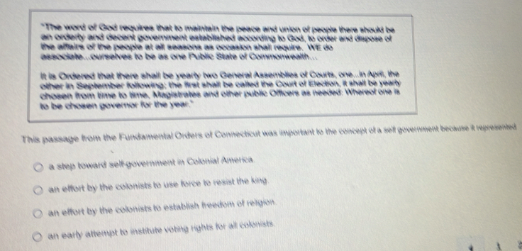 "The word of God requires that to maintain the peace and union of people there should be
an orderly and decent government established according to God, to order and dispose of
the affairs of the people at all seasons as occasion shall require. WE do
associate...ourselves to be as one Public State of Commonwealth...
It is Ordered that there shall be yearty two General Assemblies of Courts, one...in April, the
other in September following; the first shall be called the Court of Election, it shall be yearly
chosen from time to time, Magistrates and other public Officers as needed: Whereof one is
to be chosen governor for the year."
This passage from the Fundamental Orders of Connecticut was important to the concept of a self government because it represented
a step toward self-government in Colonial America.
an effort by the colonists to use force to resist the king.
an effort by the colonists to establish freedom of religion.
an early attempt to institute voting rights for all colonists.