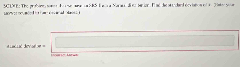 SOLVE: The problem states that we have an SRS from a Normal distribution. Find the standard deviation of . (Enter your 
answer rounded to four decimal places.) 
standard deviation = 
Incorrect Answer