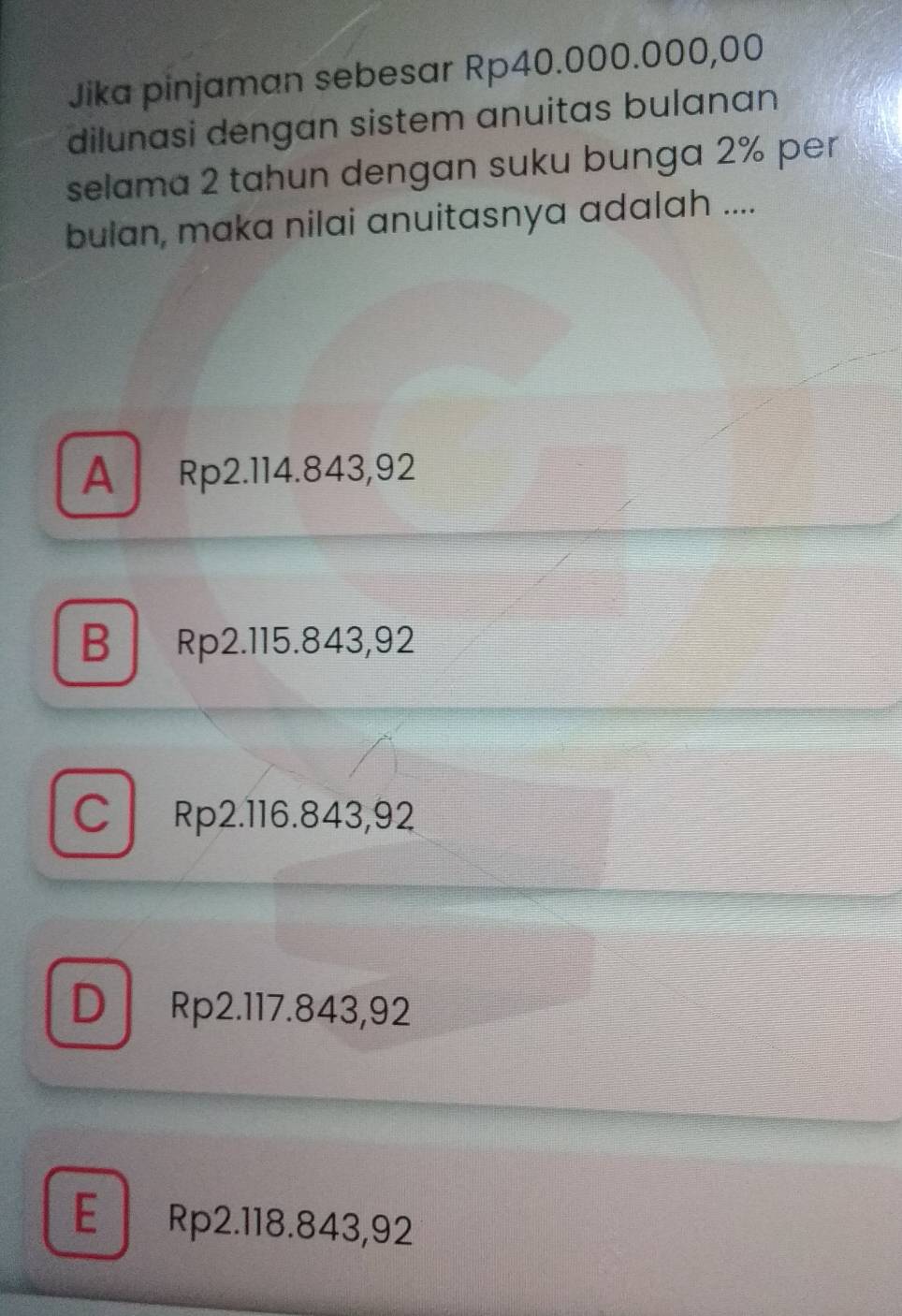 Jika pinjaman sebesar Rp40.000.000,00
dilunasi dengan sistem anuitas bulanan
selama 2 tahun dengan suku bunga 2% per
bulan, maka nilai anuitasnya adalah ....
A Rp2.114.843,92
B Rp2.115.843,92
C Rp2.116.843,92
D Rp2.117.843,92
E Rp2.118.843,92