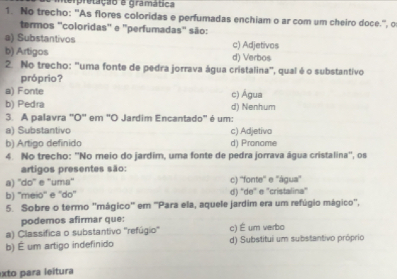 tempretação e gramática
1. No trecho: 'As flores coloridas e perfumadas enchiam o ar com um cheiro doce.'', o
termos "coloridas" e "perfumadas" são:
a) Substantivos c) Adjetivos
b) Artigos d) Verbos
2. No trecho: 'uma fonte de pedra jorrava água cristalina", qual é o substantivo
próprio?
a) Fonte c) Água
b) Pedra d) Nenhum
3. A palavra "O" em "O Jardim Encantado" é um:
a) Substantivo c) Adjetivo
b) Artigo definido d) Pronome
4. No trecho: ''No meio do jardim, uma fonte de pedra jorrava água cristalina'', os
artigos presentes são:
a) ''do'' e ''uma'' c) ''fonte'' e ''água''
b) ''meio'' e ''do'' d) 'de' e ''cristalina''
5. Sobre o termo "mágico' em 'Para ela, aquele jardim era um refúgio mágico",
podemos afirmar que:
a) Classifica o substantivo ''refúgio'' c) É um verbo
b) É um artigo indefinido d) Substitui um substantivo próprio
xto para leitura