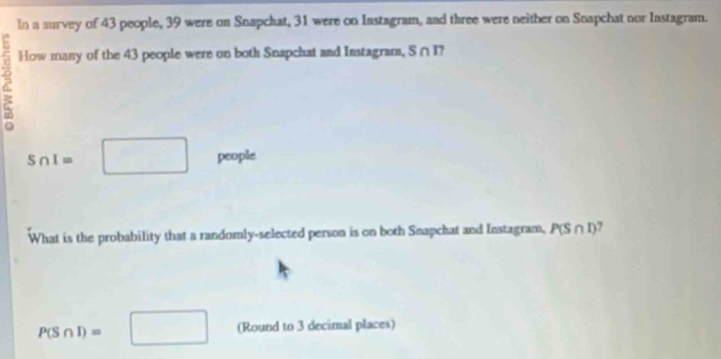 In a survey of 43 people, 39 were on Snapchat, 31 were on Instagram, and three were neither on Snapchat nor Instagram. 
How many of the 43 people were on both Snapchat and Instagram, S∩ I?
S∩ I= □  □ people 
What is the probability that a randomly-selected person is on both Snapchat and Instagram, P(S∩ I) ,
P(S∩ I)=□ (Round to 3 decimal places)