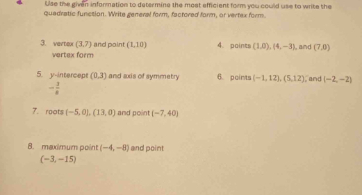 Use the given information to determine the most efficient form you could use to write the 
quadratic function. Write general form, factored form, or vertex form. 
3. vertex (3,7) and point (1,10) 4. points (1,0),(4,-3) , and (7,0)
vertex form 
5. y-intercept (0,3) and axis of symmetry 6. points (-1,12), (5,12) , and (-2,-2)
- 3/8 
7. roots (-5,0),(13,0) and point (-7,40)
8. maximum point (-4,-8) and point
(-3,-15)