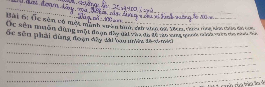 Ốc sên có một mảnh vườn hình chữ nhật dài 18cm, chiều rộng kém chiều dài 6cm, 
Ốc sên muốn dùng một đoạn dây dài vừa đủ để rào xung quanh mảnh vườn của mình. Hỏi 
_ 
ốc sên phải dùng đoạn dây dài bao nhiêu đề-xi-mét? 
_ 
_ 
_ 
_ 
_ 
à1 canh của bàn ăn đ