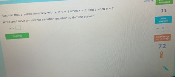 Video 
Assume that y varies inversely with x. If y=1 when x=8 , find y when x=2. answered 
11 
Time 
Write and solve an inverse variation equation to find the answer. 
elapsed
y=□
DC 
Submit
x x 100 D SmartScore 
72