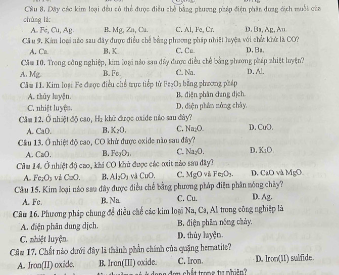 Dãy các kim loại đều có thể được điều chế bằng phương pháp điện phân dung dịch muối của
chúng là:
A. Fe, Cu, Ag. B. Mg, Zn, Cu. C. Al, Fe, Cr. D. Ba, Ag, Au.
Câu 9. Kim loại nào sau đây được điều chế bằng phương pháp nhiệt luyện với chất khử là CO?
A. Ca. B. K. C. Cu. D. Ba.
Câu 10. Trong công nghiệp, kim loại nào sau đây được điều chế bằng phương pháp nhiệt luyện?
A. Mg. B. Fe. C. Na. D. Al.
Câu 11. Kim loại Fe được điều chế trực tiếp từ Fe_2O_3 bằng phương pháp
A. thủy luyện. B. điện phân dung dịch.
C. nhiệt luyện. D. điện phân nóng chảy.
Câu 12. dot o nhiệt độ cao, H_2 khủ được oxide nào sau đây?
A. CaO. B. K_2O. C. Na_2O. D. CuO
Câu 13. Ở nhiệt độ cao, CO khử được oxide nào sau đây?
A. CaO. B. Fe_2O_3. C. Na_2O. D. K_2O.
Câu 14. dot o nhiệt độ cao, khí CO khử được các oxit nào sau đây?
A. Fe_2O_3 và CuO. B. Al_2O_3 và CuO. C. MgC 0 và Fe_2O_3. D. CaO và MgO.
Câu 15. Kim loại nào sau đây được điều chế bằng phương pháp điện phân nóng chảy?
A. Fe. B. Na. C. Cu. D. Ag.
Câu 16. Phương pháp chung đề điều chế các kim loại Na, Ca, Al trong công nghiệp là
A. điện phân dung dịch. B. điện phân nóng chảy.
C. nhiệt luyện. D. thủy luyện.
Câu 17. Chất nào dưới đây là thành phần chính của quặng hematite?
A. Iron(II) oxide. B. Iron(III) oxide. C. Iron. D. Iron(II) sulfide.
dang đơn chất trong t phiên?