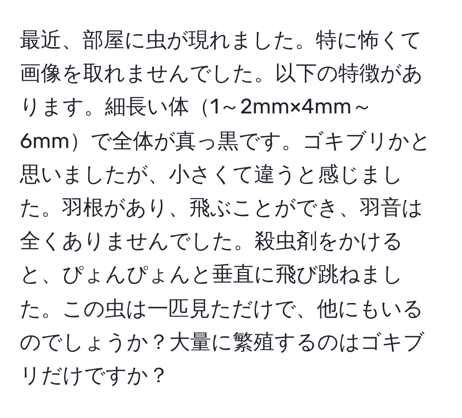 最近、部屋に虫が現れました。特に怖くて画像を取れませんでした。以下の特徴があります。細長い体1～2mm×4mm～6mmで全体が真っ黒です。ゴキブリかと思いましたが、小さくて違うと感じました。羽根があり、飛ぶことができ、羽音は全くありませんでした。殺虫剤をかけると、ぴょんぴょんと垂直に飛び跳ねました。この虫は一匹見ただけで、他にもいるのでしょうか？大量に繁殖するのはゴキブリだけですか？