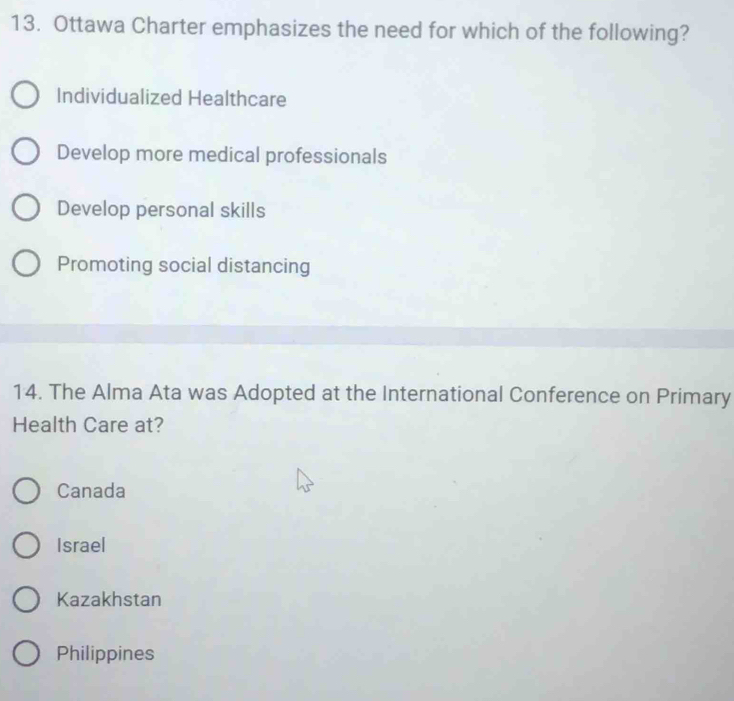 Ottawa Charter emphasizes the need for which of the following?
Individualized Healthcare
Develop more medical professionals
Develop personal skills
Promoting social distancing
14. The Alma Ata was Adopted at the International Conference on Primary
Health Care at?
Canada
Israel
Kazakhstan
Philippines