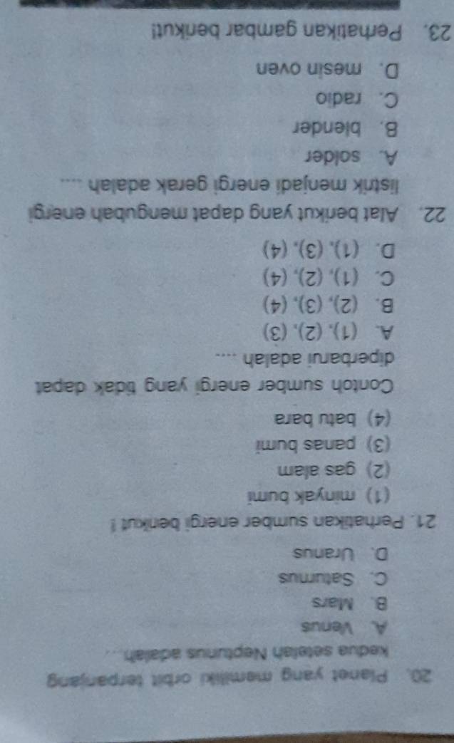 Planet yang memiliki orbit terpanjang
kedua setelah Neptunus adalah...
A. Venus
B. Mars
C. Satumus
D. Uranus
21. Perhatikan sumber energi berkut !
(1) minyak bumi
(2) gas alam
(3) panas bumi
(4) batu bara
Contoh sumber energi yang tidak dapat
diperbarui adalah ....
A. (1), (2), (3)
B. (2), (3), (4)
C. (1), (2), (4)
D. (1), (3), (4)
22. Alat berikut yang dapat mengubah energi
listrik menjadi energi gerak adalah ....
A. solder
B. blender
C. radio
D. mesin oven
23. Perhatikan gambar berikut!