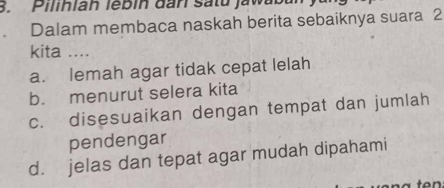 Pilihian lébin đân Satu jawabal
Dalam membaca naskah berita sebaiknya suara 2
kita ....
a. lemah agar tidak cepat lelah
b. menurut selera kita
c. disesuaikan dengan tempat dan jumlah
pendengar
d. jelas dan tepat agar mudah dipahami