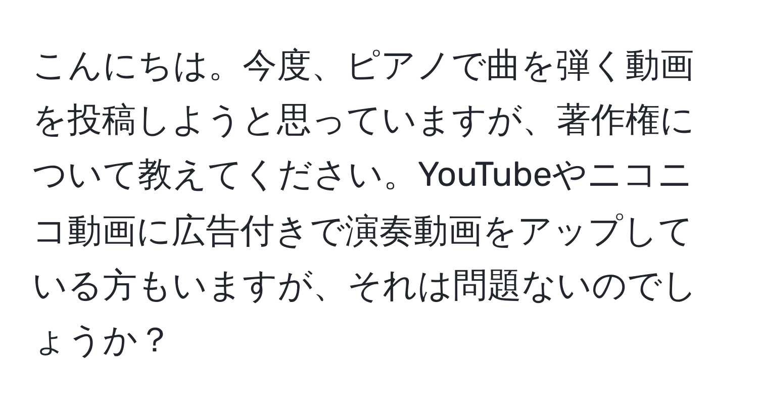 こんにちは。今度、ピアノで曲を弾く動画を投稿しようと思っていますが、著作権について教えてください。YouTubeやニコニコ動画に広告付きで演奏動画をアップしている方もいますが、それは問題ないのでしょうか？