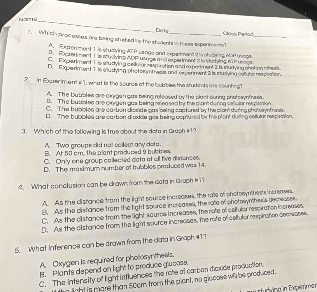 Name_
Date Class Period
1. Which processes are being studied by the students in these experiments?_
A. Experiment 1 is studying ATP usage and experiment 2 is studying ADP usage.
B. Experiment 1 is studying ADP usage and experiment 2 is studying ATP usage.
C. Experiment 1 is studying cellular respiration and experiment 2 is studying photosynthesis.
D. Experiment 1 is studying photosynthesis and experiment 2 is studying cellular respiration.
2. In Experiment #1, what is the source of the bubbles the students are counting?
A. The bubbles are oxygen gas being released by the plant during photosynthesis.
B. The bubbles are oxygen gas being released by the plant during cellular respiration.
C. The bubbles are carbon dioxide gas being captured by the plant during photosynthesis.
D. The bubbles are carbon dioxide gas being captured by the plant during cellular respiration.
3. Which of the following is true about the data in Graph #1?
A. Two groups did not collect any data.
B. At 50 cm, the plant produced 9 bubbles.
C. Only one group collected data at all five distances.
D. The maximum number of bubbles produced was 14.
4. What conclusion can be drawn from the data in Graph #1?
A. As the distance from the light source increases, the rate of photosynthesis increases.
B. As the distance from the light source increases, the rate of photosynthesis decreases.
C. As the distance from the light source increases, the rate of cellular respiration increases.
D. As the distance from the light source increases, the rate of cellular respiration decreases.
5. What inference can be drawn from the data in Graph #1?
A. Oxygen is required for photosynthesis.
B. Plants depend on light to produce glucose.
C. The intensity of light influences the rate of carbon dioxide production.
n light is more than 50cm from the plant, no glucose will be produced.
tyng n Experimen