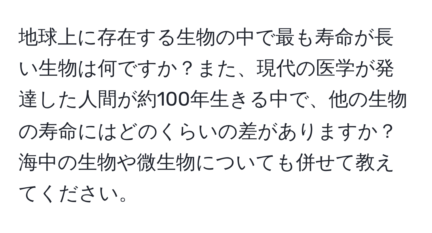 地球上に存在する生物の中で最も寿命が長い生物は何ですか？また、現代の医学が発達した人間が約100年生きる中で、他の生物の寿命にはどのくらいの差がありますか？海中の生物や微生物についても併せて教えてください。