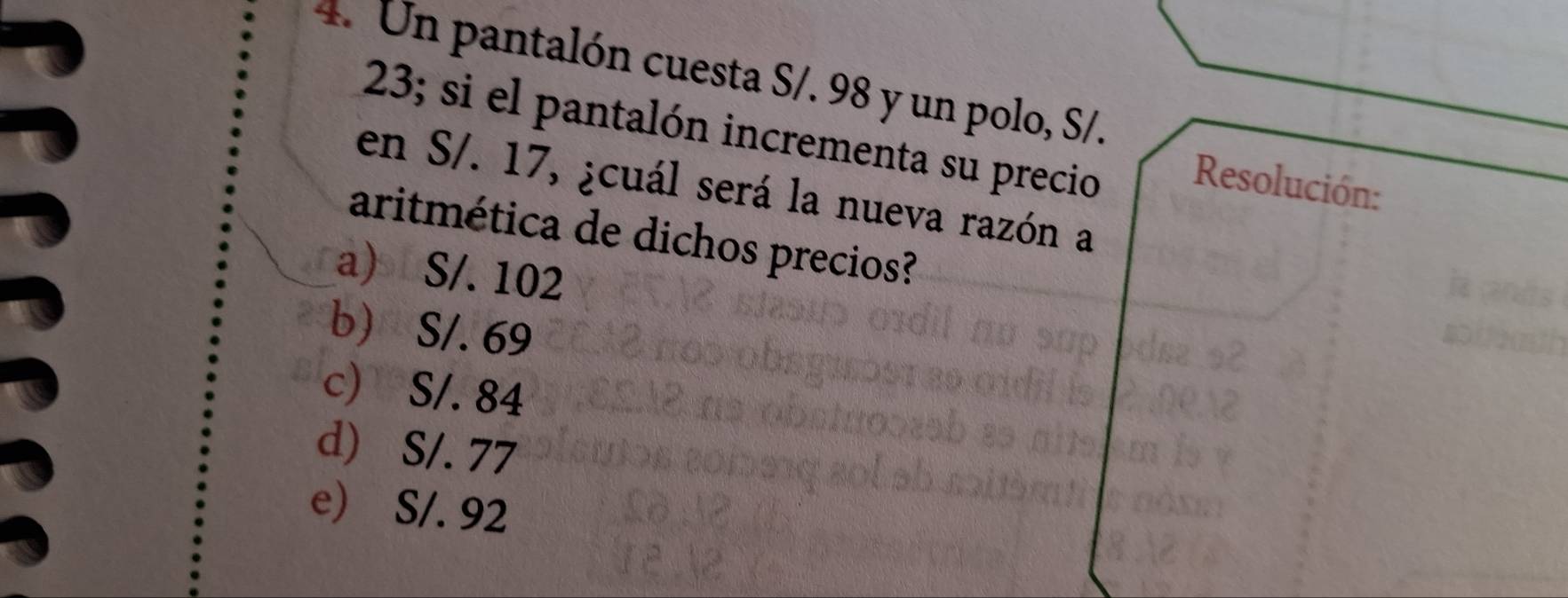 Un pantalón cuesta S/. 98 y un polo, S/.
23; si el pantalón incrementa su precio Resolución:
en S/. 17, ¿cuál será la nueva razón a
aritmética de dichos precios?
a) S/. 102
b S/. 69
c) S/. 84
d) S/. 77
e) S/. 92