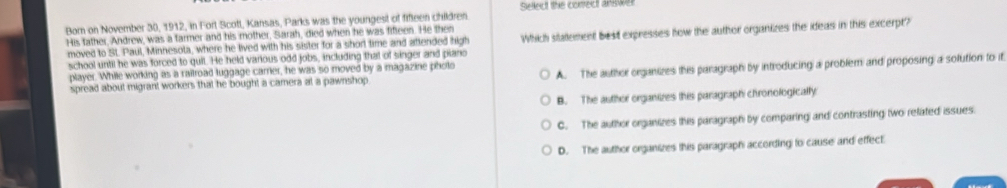 Sellect the correct answer
Born on November 30, 1912, in Fort Scotl, Kansas, Parks was the youngest of fifleen children.
His father, Andrew, was a farmer and his mother, Sarah, died when he was fifleen. He then Which statlement best expresses how the author organizes the ideas in this excerpt?
moved to SL Paul, Minnesota, where he lived with his sister for a short time and aftended high
school until he was forced to quit. He held various odd jobs, including that of singer and piano
player. While working as a railroad luggage carrier, he was so moved by a magazine photo
spread about migrant workers that he bought a camera at a pawnshop A. The author organizes this paragraph by introducing a problem and proposing a solution to it
B. The author organizes this paragraph chronologically
C. The author organizes this paragraph by comparing and contrasting two refated issues.
D. The author organizes this paragraph according to cause and effect