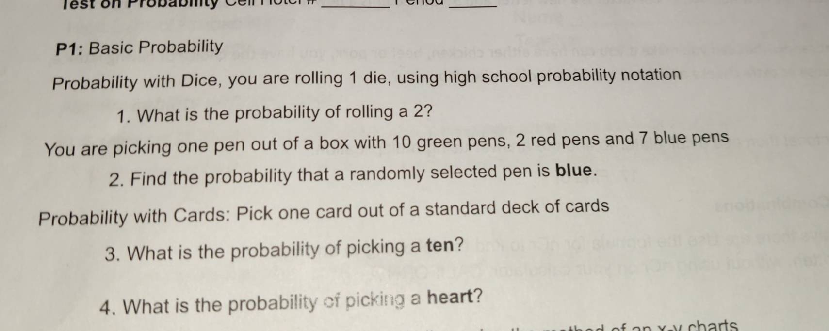 Test on Probabilty Ceil hoter _ 
_ 
P1: Basic Probability 
Probability with Dice, you are rolling 1 die, using high school probability notation 
1. What is the probability of rolling a 2? 
You are picking one pen out of a box with 10 green pens, 2 red pens and 7 blue pens 
2. Find the probability that a randomly selected pen is blue. 
Probability with Cards: Pick one card out of a standard deck of cards 
3. What is the probability of picking a ten? 
4. What is the probability of picking a heart? 
xv charts