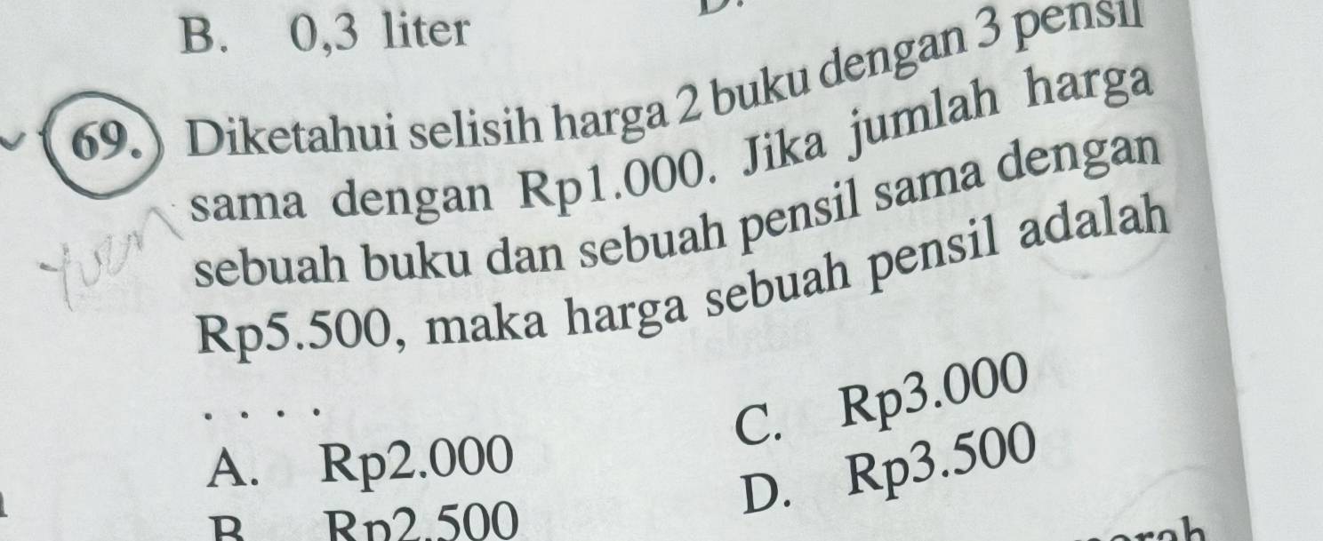 B. 0,3 liter
69.) Diketahui selisih harga 2 buku dengan 3 pens1
sama dengan Rp1.000. Jika jumlah harga
sebuah buku dan sebuah pensil sama dengan
Rp5.500, maka harga sebuah pensil adalah
C. Rp3.000
A. Rp2.000
B Rp2 500
D. Rp3.500