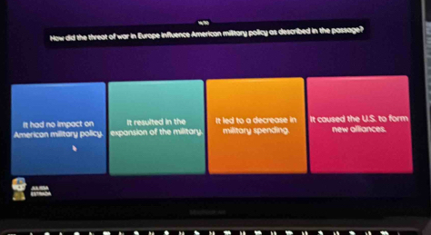 How did the threat of war in Europe influence American military policy as described in the passage?
It had no impact on It resulted in the It led to a decrease in It caused the U.S. to form
American military policy. expansion of the military military spending. new alliances.