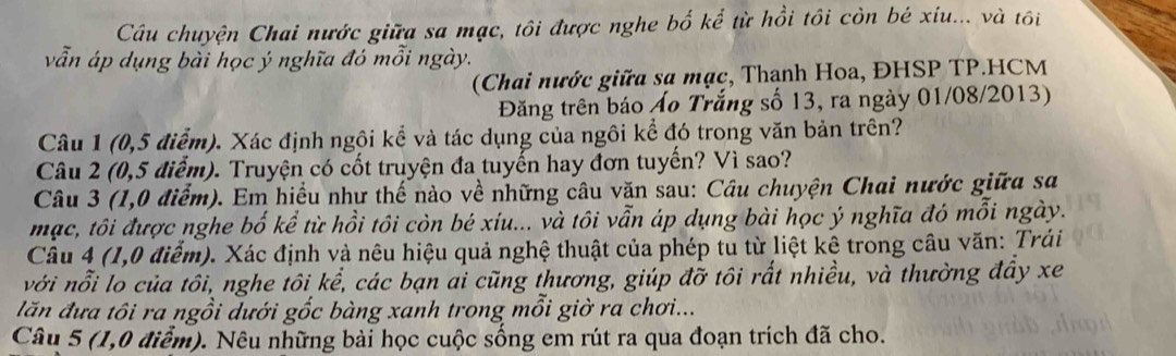 Câu chuyện Chai nước giữa sa mạc, tôi được nghe bố kể từ hồi tôi còn bé xiu... và tôi 
vẫn áp dụng bài học ý nghĩa đó mỗi ngày. 
(Chai nước giữa sa mạc, Thanh Hoa, ĐHSP TP.HCM 
Đăng trên báo Áo Trắng số 13, ra ngày 01/08/2013) 
Câu 1 (0,5 điểm). Xác định ngôi kể và tác dụng của ngôi kể đó trong văn bản trên? 
Câu 2 (0,5 điểm). Truyện có cốt truyện đa tuyến hay đơn tuyến? Vì sao? 
Câu 3 (1,0 điểm). Em hiểu như thế nào về những câu văn sau: Câu chuyện Chai nước giữa sa 
mạc, tôi được nghe bố kể từ hồi tôi còn bé xíu... và tôi vẫn áp dụng bài học ý nghĩa đó mỗi ngày. 
Câu 4 (1,0 điểm). Xác định và nêu hiệu quả nghệ thuật của phép tu từ liệt kệ trong câu văn: Trái 
với nổi lo của tôi, nghe tôi kể, các bạn ai cũng thương, giúp đỡ tôi rất nhiều, và thường đây xe 
lăn đưa tôi ra ngồi dưới gốc bàng xanh trong mỗi giờ ra chơi... 
Câu 5 (1,0 điễm). Nêu những bài học cuộc sống em rút ra qua đoạn trích đã cho.