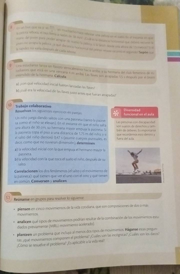 En un bus que va a 40  km/h  un muchacho hacs reborar uná pelotá en el suelo. En el instanse en que
la pelora rebora, el bus frenía a razón de 38 m/s' ¡Cuál es la distancia horizontal que deberá recorrer la
mano del joven para poder atrapar de nuevo la pelota, si la larizó desde una altura de 1.5 metrus2 Si el
joven no atrapa la pelota; ¿a qué distancia horizontal del primer rebote ocumra el segundo? Supón que
la rapidez no varía después de cada rebote
⑨ Una estudiante lariza un líávero verticalmente hacia amba, a su hermana del club femenino de es
rudiantes que está en una ventana 4 m arriba. Las llaves son arrapadas 1,5 s después por el brazo
extendido de la hermaña Calcula:
a) ¿con qué velocidad inicial fueron lanzadas las llaves?
b) ¿cuál era la velocidad de las llaves justo antes que fueran atrapadas?
10 Trabajo colaborativo Diversidad
Resuelvan los siguientes ejercicios en parejas.
funcional en el aula
Un niño juega dando saltos con una patineta (tanto la patine-
ta como el niño se elevan). En el instante en que el niño salta Las personas con discapacidad
una altura de 30 cm, su hermana mayor empuja la patineta. Si son sujetos de derechos y tam-
bién de deberes. Es importante
la patineta topa el piso a una distancia de 1,75 m del niño, y sí que recordemos esto dentro y
el salto del niño demoró 0,47 s (asumir cuerpos puntuales, es fuera del aula.
decir, como que no tuvieran dimensión), determinen:
a) la velocidad inicial con la que empuja el hermano mayor la
patineta.
b) la velocidad con la que toca el suelo el niño, después de su
salto.
Correlacionen los dos fenómenos (el salto y el movimiento de
la patineta): qué tienen que ver el uno con el otro y qué tienen
en común. Conversen y analicen.
a Reúnanse en grupos para resolver lo siguiente:
piensen en cinco movimientos de la vida cotidiana, que son composiciones de dos o más
movimientos.
analicen qué tipos de movimientos podrían resultar de la combinación de los movimientos estu-
diados previamente (MRU, movimiento acelerado).
planteen un problema que incluya al menos dos tipos de movimientos. Háganse estas pregun-
tas: ¿qué movimientos componen el problema? ¿Cuáles son las incógnitas? ¿Cuáles son los datos?
¿Cómo se resuelve el problema? ¿Es aplicable a la vida real?