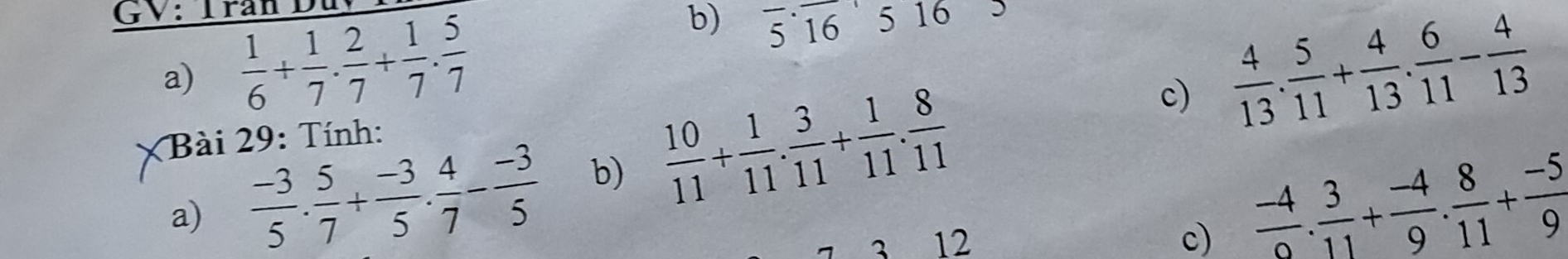 GV: Trần Du 
b) 
a)  1/6 + 1/7 ·  2/7 + 1/7 ·  5/7  overline 5· overline 16 5 16 
c)  4/13 . 5/11 + 4/13 . 6/11 - 4/13 
Bài 29: Tính: 
a)  (-3)/5 . 5/7 + (-3)/5 . 4/7 - (-3)/5  b)  10/11 + 1/11 . 3/11 + 1/11 . 8/11 
12 
c)  (-4)/0 . 3/11 + (-4)/9 . 8/11 + (-5)/9 