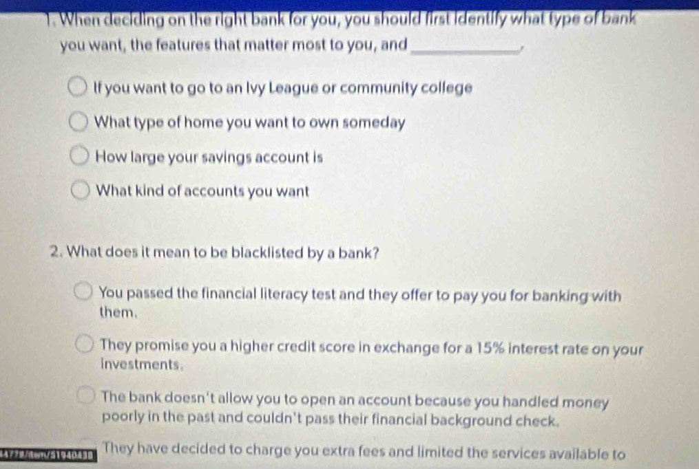 When deciding on the right bank for you, you should first identify what type of bank
you want, the features that matter most to you, and_
If you want to go to an Ivy League or community college
What type of home you want to own someday
How large your savings account is
What kind of accounts you want
2. What does it mean to be blacklisted by a bank?
You passed the financial literacy test and they offer to pay you for banking with
them.
They promise you a higher credit score in exchange for a 15% interest rate on your
investments.
The bank doesn't allow you to open an account because you handled money
poorly in the past and couldn't pass their financial background check.
44779/dwn/5194043 They have decided to charge you extra fees and limited the services available to