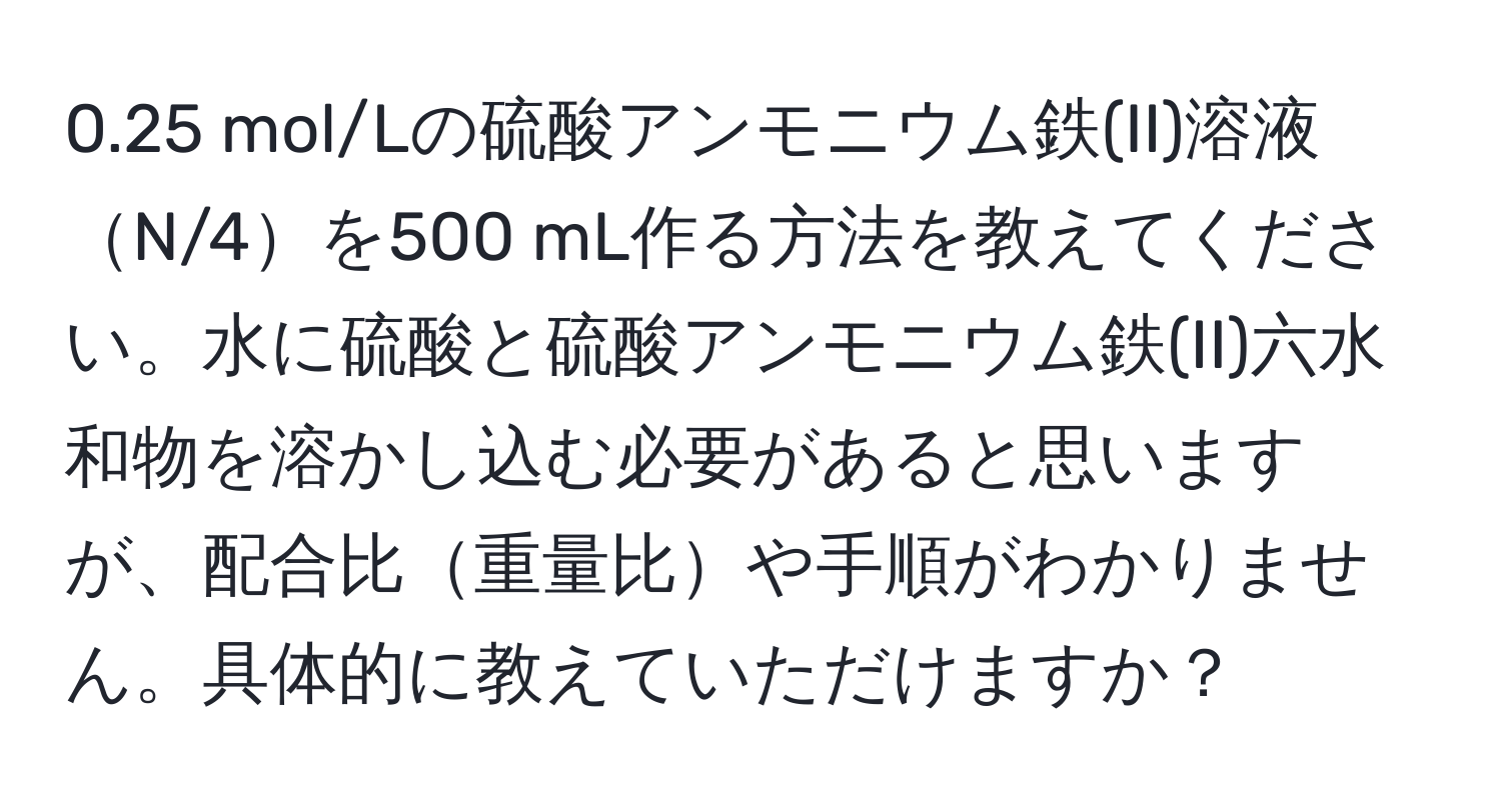 0.25 mol/Lの硫酸アンモニウム鉄(II)溶液N/4を500 mL作る方法を教えてください。水に硫酸と硫酸アンモニウム鉄(II)六水和物を溶かし込む必要があると思いますが、配合比重量比や手順がわかりません。具体的に教えていただけますか？