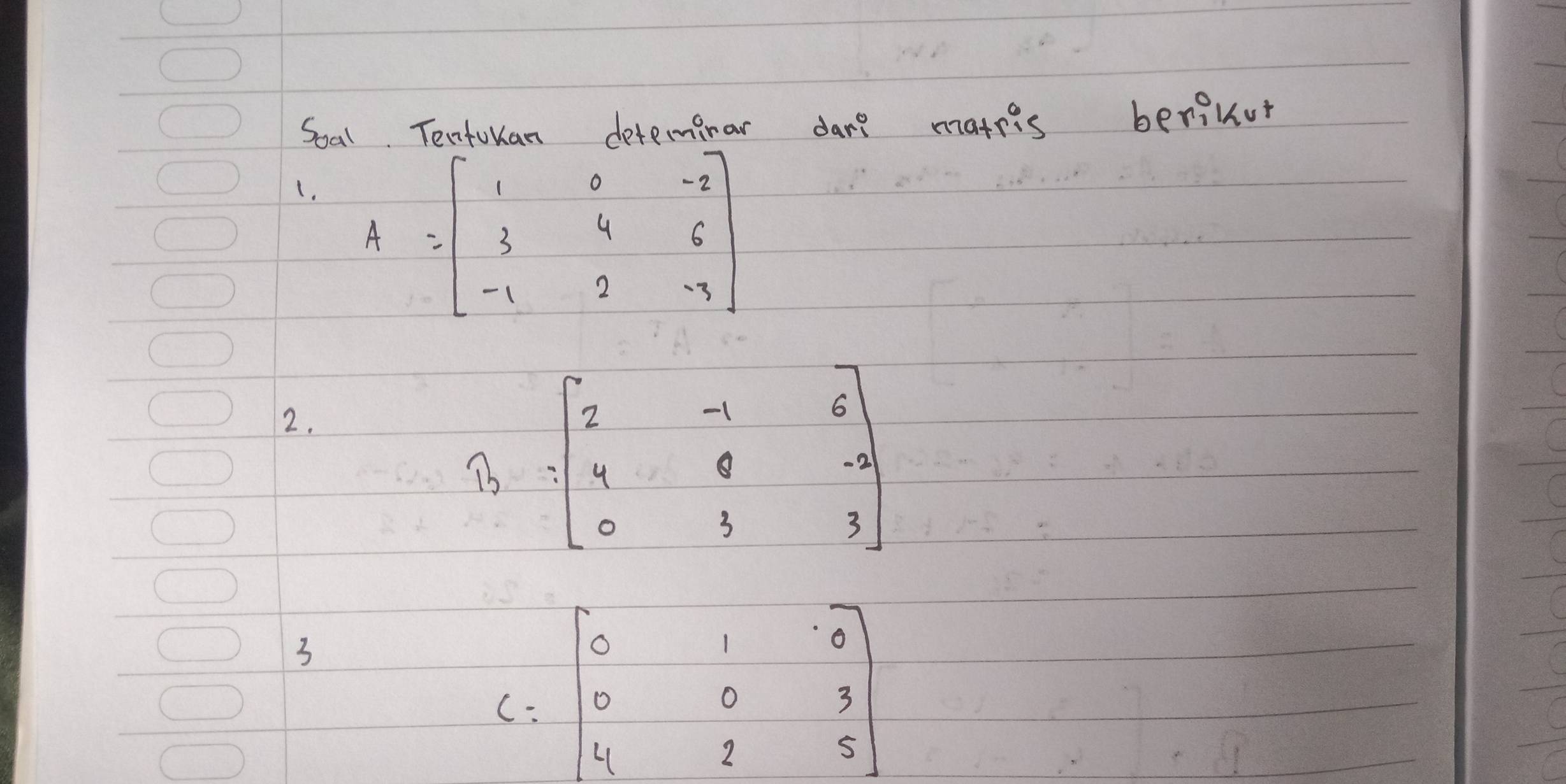 Soal. Tentulan deteminar dare mateis berinut
(. A=beginbmatrix 1&0&-2 3&4&6 -1&2&-7endbmatrix
2.
widehat B=beginbmatrix 2&-1&6 4&8&-4 0 0&3&3endbmatrix 
3
C=beginbmatrix 0&1&0 0&0&3 4&2&5endbmatrix