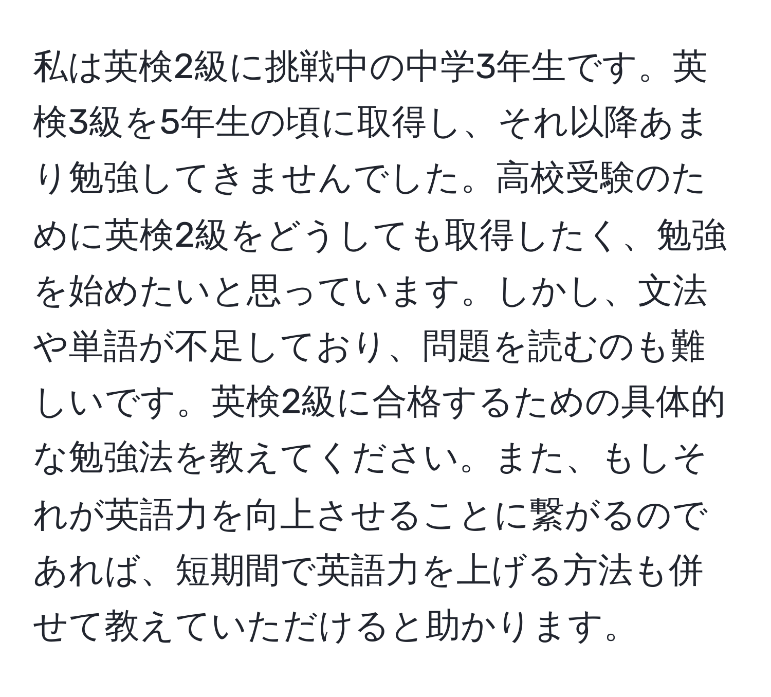 私は英検2級に挑戦中の中学3年生です。英検3級を5年生の頃に取得し、それ以降あまり勉強してきませんでした。高校受験のために英検2級をどうしても取得したく、勉強を始めたいと思っています。しかし、文法や単語が不足しており、問題を読むのも難しいです。英検2級に合格するための具体的な勉強法を教えてください。また、もしそれが英語力を向上させることに繋がるのであれば、短期間で英語力を上げる方法も併せて教えていただけると助かります。