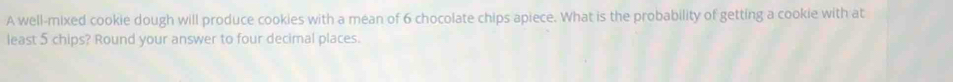 A well-mixed cookie dough will produce cookies with a mean of 6 chocolate chips apiece. What is the probability of getting a cookie with at 
least 5 chips? Round your answer to four decimal places.