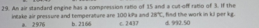 An air standard engine has a compression ratio of 15 and a cut-off ratio of 3. If the
intake air pressure and temperature are 100 kPa and 28°C , find the work in kJ per kg.
a. 2976 b. 2166 c. 2437 d. 992.50