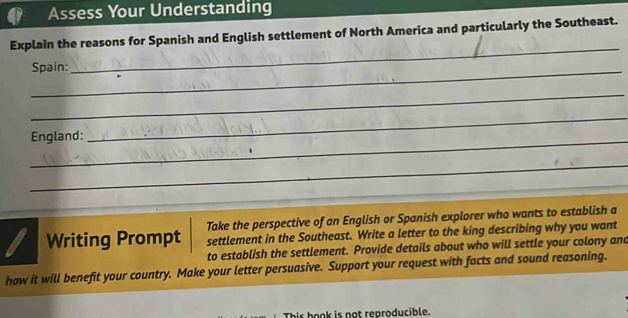 Assess Your Understanding 
_ 
Explain the reasons for Spanish and English settlement of North America and particularly the Southeast. 
_Spain: 
_ 
_England: 
_ 
_ 
Take the perspective of an English or Spanish explorer who wants to establish a 
Writing Prompt settlement in the Southeast. Write a letter to the king describing why you want 
to establish the settlement. Provide details about who will settle your colony and 
how it will benefit your country. Make your letter persuasive. Support your request with facts and sound reasoning. 
This hook is not reproducible.