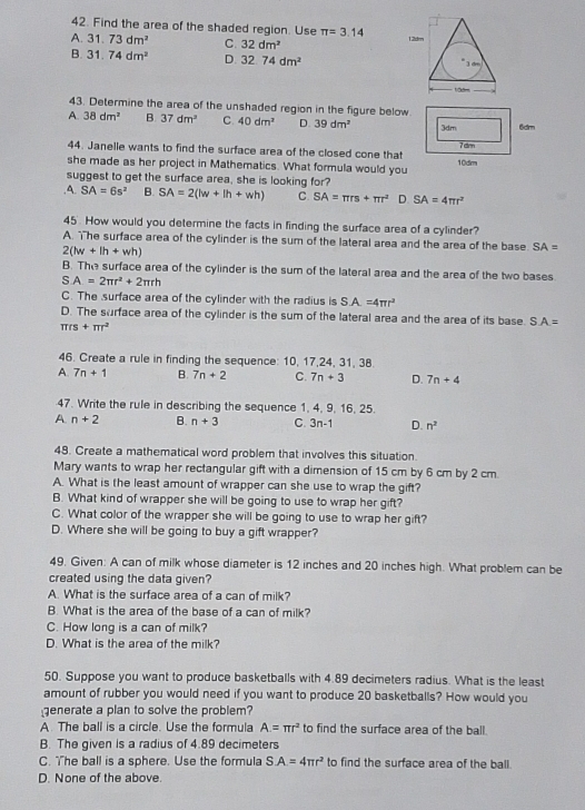Find the area of the shaded region. Use π =3.14
A. 31.73dm^2 C. 32dm^2
B. 31.74dm^2 D. 32.74dm^2
43. Determine the area of the unshaded region in the figure below
A 38dm^2 B 37dm^2 C. 40dm^2 D. 39dm^2 3dm 6dm
7 dm
44. Janelle wants to find the surface area of the closed cone that
she made as her project in Mathematics. What formula would you 10dim
suggest to get the surface area, she is looking for?.A. SA=6s^2 B. SA=2(lw+lh+wh) C. SA=π rs+π r^2 D. SA=4π r^2
45. How would you determine the facts in finding the surface area of a cylinder?
A. he surface area of the cylinder is the sum of the lateral area and the area of the base SA=
2(lw+lh+wh)
B. The surface area of the cylinder is the sum of the lateral area and the area of the two bases
s A=2π r^2+2π rh
C. The surface area of the cylinder with the radius is SA=4π r^2
D. The surface area of the cylinder is the sum of the lateral area and the area of its base. S.A.=
π rs+π r^2
46. Create a rule in finding the sequence: 10, 17,24, 31, 38.
A 7n+1 B. 7n+2 C. 7n+3 D. 7n+4
47. Write the rule in describing the sequence 1, 4, 9, 16, 25.
A n+2 B. n+3 C. 3n-1 D. n^2
48. Create a mathematical word problem that involves this situation.
Mary wants to wrap her rectangular gift with a dimension of 15 cm by 6 cm by 2 cm.
A. What is the least amount of wrapper can she use to wrap the gift?
B. What kind of wrapper she will be going to use to wrap her gift?
C. What color of the wrapper she will be going to use to wrap her gift?
D. Where she will be going to buy a gift wrapper?
49. Given: A can of milk whose diameter is 12 inches and 20 inches high. What problem can be
created using the data given?
A. What is the surface area of a can of milk?
B. What is the area of the base of a can of milk?
C. How long is a can of milk?
D. What is the area of the milk?
50. Suppose you want to produce basketballs with 4.89 decimeters radius. What is the least
amount of rubber you would need if you want to produce 20 basketballs? How would you
generate a plan to solve the problem?
A. The ball is a circle. Use the formula A=π r^2 to find the surface area of the ball.
B. The given is a radius of 4.89 decimeters
C. The ball is a sphere. Use the formula SA=4π r^2 to find the surface area of the ball.
D. None of the above.