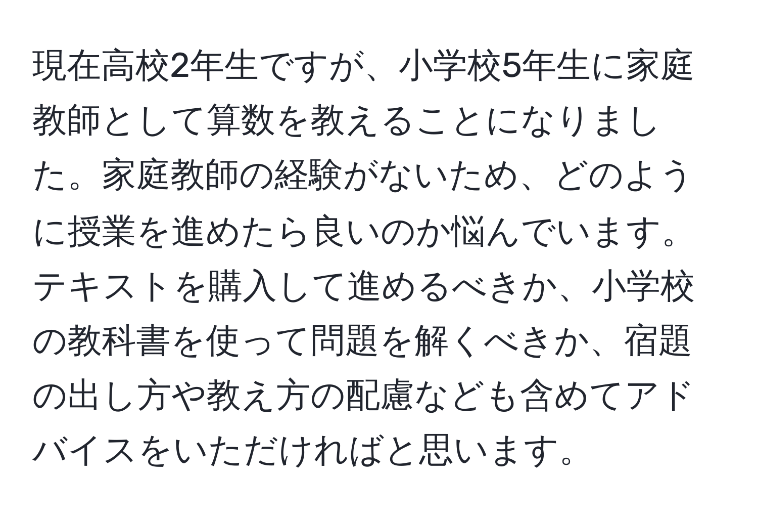 現在高校2年生ですが、小学校5年生に家庭教師として算数を教えることになりました。家庭教師の経験がないため、どのように授業を進めたら良いのか悩んでいます。テキストを購入して進めるべきか、小学校の教科書を使って問題を解くべきか、宿題の出し方や教え方の配慮なども含めてアドバイスをいただければと思います。