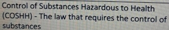 Control of Substances Hazardous to Health 
(COSHH) - The law that requires the control of 
substances