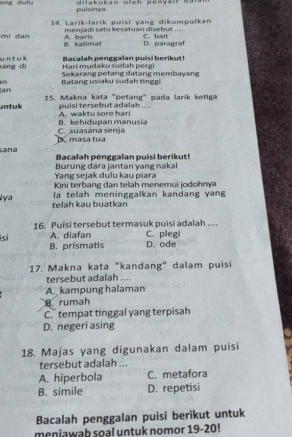 ang dulu dilakukan oleh penyair daia .
puisinya.
14. Larik-larik puisi yang dikumpulkan
menjadi satu kesatuan disebut ....
mi dan A. baris C. bait
B. kalimat D. paragraf
u n t u k Bacalah penggalan puisi berikut!
ang di Hari mudaku sudah pergi
Sekarang petang datang membayang
n Batang usiaku sudah tinggi
an
15. Makna kata "petang" pada larik ketiga
untuk puisi tersebut adalah ....
A. waktu sore hari
B. kehidupan manusia
C. suasana senja
D. masa tua
sana
Bacalah penggalan puisi berikut!
Burung dara jantan yang nakal
Yang sejak dulu kau piara
Kini terbang dan telah menemui jodohnya
Iya la telah meninggalkan kandang yang
telah kau buatkan
16. Puisi tersebut termasuk puisi adalah ....
isi A. diafan C. plegi
B. prismatis D. ode
17. Makna kata "kandang" dalam puisi
tersebut adalah ....
A. kampung halaman
B. rumah
C. tempat tinggal yang terpisah
D. negeri asing
18. Majas yang digunakan dalam puisi
tersebut adalah ...
A. hiperbola C. metafora
B. simile D. repetisi
Bacalah penggalan puisi berikut untuk
meniawab soal untuk nomor 19-20!