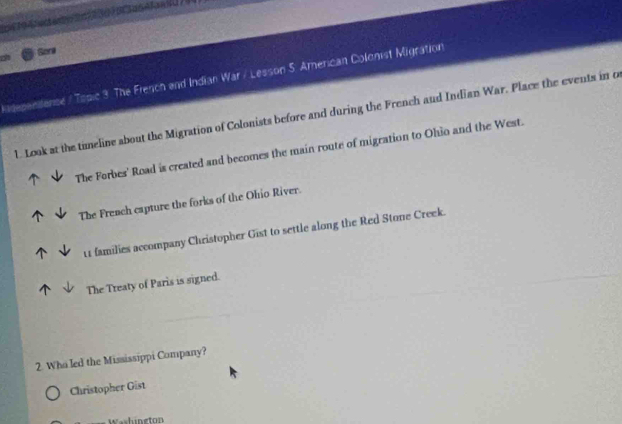 Sore
Ridepenilense / Topic 3. The French and Indian War / Lesson 5. American Colonist Migration
l. Look at the timeline about the Migration of Colonists before and during the French aud Indian War. Place the events in o
The Forbes' Road is created and becomes the main route of migration to Ohio and the West.
The French capture the forks of the Ohio River.
11 families accompany Christopher Gist to settle along the Red Stone Creek.
The Treaty of Paris is signed.
2. Who led the Mississippi Company?
Christopher Gist
Washüneton